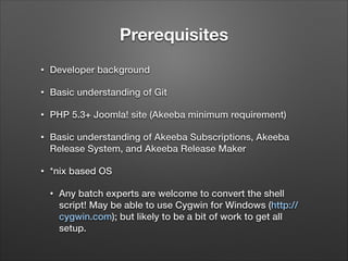 Prerequisites
•

Developer background

•

Basic understanding of Git

•

PHP 5.3+ Joomla! site (Akeeba minimum requirement)

•

Basic understanding of Akeeba Subscriptions, Akeeba
Release System, and Akeeba Release Maker

•

*nix based OS
•

Any batch experts are welcome to convert the shell
script! May be able to use Cygwin for Windows (http://
cygwin.com); but likely to be a bit of work to get all
setup.

 