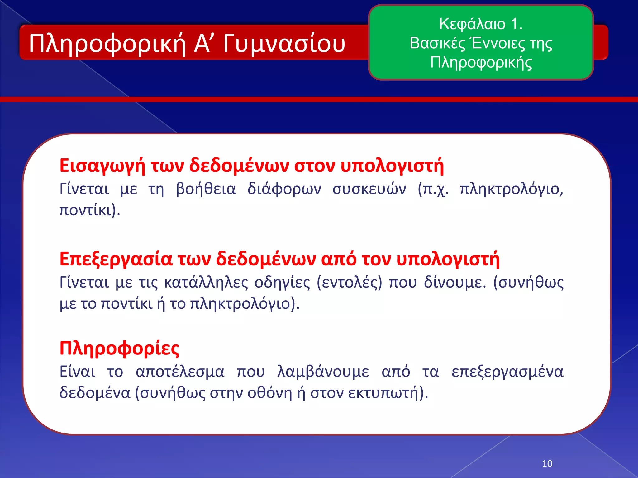 Πληροφορική Α’ Γυμνασίου
10
Κεφάλαιο 1.
Βασικές Έννοιες της
Πληροφορικής
Εισαγωγή των δεδομένων στον υπολογιστή
Γίνεται με τη βοήθεια διάφορων συσκευών (π.χ. πληκτρολόγιο,
ποντίκι).
Επεξεργασία των δεδομένων από τον υπολογιστή
Γίνεται με τις κατάλληλες οδηγίες (εντολές) που δίνουμε. (συνήθως
με το ποντίκι ή το πληκτρολόγιο).
Πληροφορίες
Είναι το αποτέλεσμα που λαμβάνουμε από τα επεξεργασμένα
δεδομένα (συνήθως στην οθόνη ή στον εκτυπωτή).
 