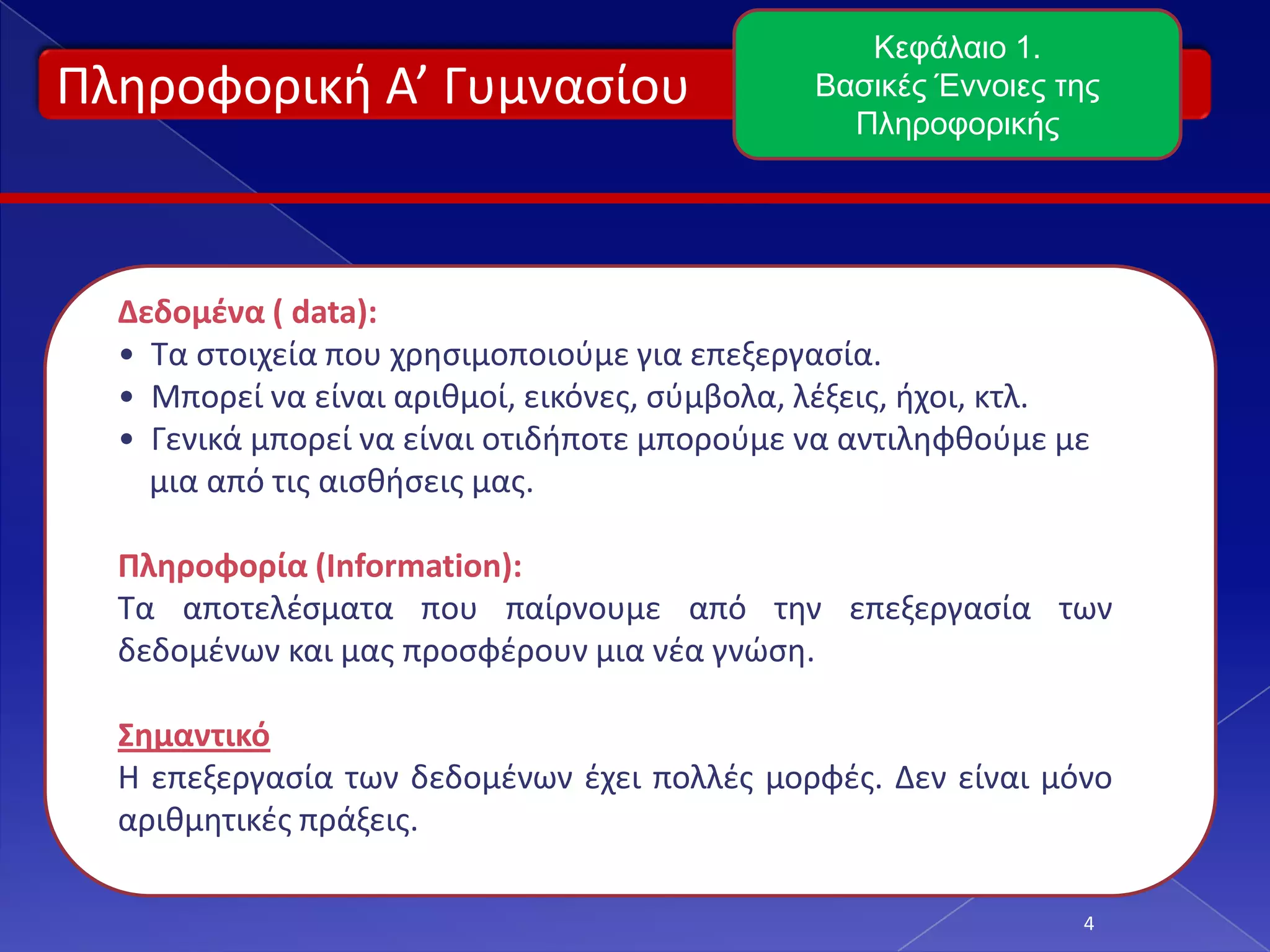 Πληροφορική Α’ Γυμνασίου
4
Κεφάλαιο 1.
Βασικές Έννοιες της
Πληροφορικής
Δεδομένα ( data):
• Τα στοιχεία που χρησιμοποιούμε για επεξεργασία.
• Μπορεί να είναι αριθμοί, εικόνες, σύμβολα, λέξεις, ήχοι, κτλ.
• Γενικά μπορεί να είναι οτιδήποτε μπορούμε να αντιληφθούμε με
μια από τις αισθήσεις μας.
Πληροφορία (Information):
Τα αποτελέσματα που παίρνουμε από την επεξεργασία των
δεδομένων και μας προσφέρουν μια νέα γνώση.
Σημαντικό
Η επεξεργασία των δεδομένων έχει πολλές μορφές. Δεν είναι μόνο
αριθμητικές πράξεις.
 