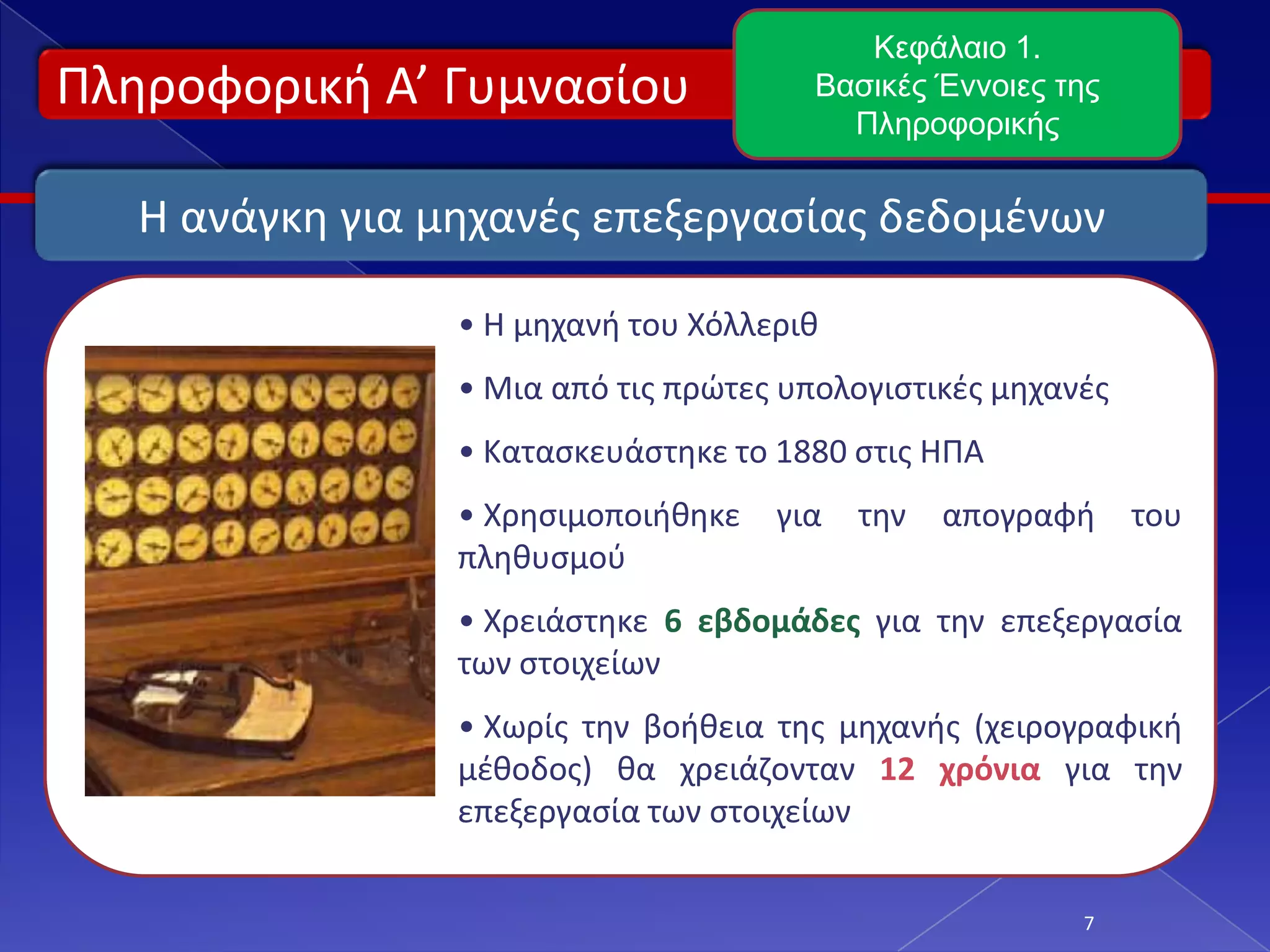 Πληροφορική Α’ Γυμνασίου
7
Κεφάλαιο 1.
Βασικές Έννοιες της
Πληροφορικής
Η ανάγκη για μηχανές επεξεργασίας δεδομένων
• Η μηχανή του Χόλλεριθ
• Μια από τις πρώτες υπολογιστικές μηχανές
• Κατασκευάστηκε το 1880 στις ΗΠΑ
• Χρησιμοποιήθηκε για την απογραφή του
πληθυσμού
• Χρειάστηκε 6 εβδομάδες για την επεξεργασία
των στοιχείων
• Χωρίς την βοήθεια της μηχανής (χειρογραφική
μέθοδος) θα χρειάζονταν 12 χρόνια για την
επεξεργασία των στοιχείων
 