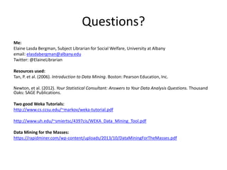 Questions?
Me:
Elaine Lasda Bergman, Subject Librarian for Social Welfare, University at Albany
email: elasdabergman@albany.edu
Twitter: @ElaineLibrarian
Resources used:
Tan, P. et al. (2006). Introduction to Data Mining. Boston: Pearson Education, Inc.
Newton, et al. (2012). Your Statistical Consultant: Answers to Your Data Analysis Questions. Thousand
Oaks: SAGE Publications.
Two good Weka Tutorials:
http://www.cs.ccsu.edu/~markov/weka-tutorial.pdf
http://www.uh.edu/~smiertsc/4397cis/WEKA_Data_Mining_Tool.pdf
Data Mining for the Masses:
https://rapidminer.com/wp-content/uploads/2013/10/DataMiningForTheMasses.pdf
 