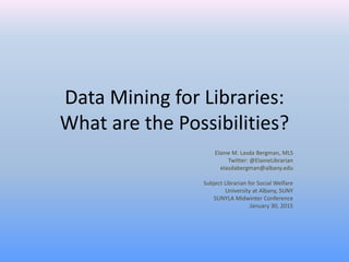 Data Mining for Libraries:
What are the Possibilities?
Elaine M. Lasda Bergman, MLS
Twitter: @ElaineLibrarian
elasdabergman@albany.edu
Subject Librarian for Social Welfare
University at Albany, SUNY
SUNYLA Midwinter Conference
January 30, 2015
 