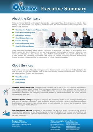 Executive Summary
About the Company
Akelios is a team of Cloud Computing experts that provides a wide range of Cloud Computing services, including Cloud
training, Cloud development, Cloud migration, and Cloud support. We assist companies in various stages of the Cloud
adoption cycle, providing:

     Cloud Vendor, Platform, and Product Selection
     Cloud Application Migration
     Cost-Benefit Analysis
     Cloud Disaster Recovery
     Security Planning
     Cloud Performance Tuning
     Cloud Architecture Design


Unlike other Cloud consultants, Akelios does not concentrate on a particular Cloud Vendor or a pre-selected set of
Cloud Products. We do not believe in a one-size-fits-all approach. Akelios helps its customers select the most
appropriate combination of a Cloud Vendor and a Cloud Platform combined with the Cloud-specific products that best
fit their Business and Technology circumstances. Our approach is centered on helping companies achieve strong
financial benefits by capitalizing on the benefits provided by a Cloud Computing paradigm.




Cloud Services
Akelios offers a wide range of Cloud Computing services for the companies in various stages of the Cloud adoption life-
cycle. Our main packages are subdivided based on the Cloud discovery roadmap, followed by most companies, offer
the highest degree of flexibility and customization:

     Cloud Researcher
     Cloud Starter
     Cloud Runner


The Cloud Researcher package is designed for the companies that are new to the Cloud computing environment or
have already evaluated Cloud vendors, Cloud management platforms, and Cloud products, but not started an
implementation process. All of the services under Cloud Researcher package are aimed to give our clients the most
comprehensive overview of the cutting-edge capabilities provided by the Cloud Environment and choose the option
that meets their needs best.


The Cloud Starter package is designed for companies that have firmly decided to start building or migrating their
applications to the Cloud Environment. These services are aimed at helping our clients successfully implement their
Cloud initiatives and choose the right technical options to avoid re-building their systems due to suboptimal choices
made at this stage of the Cloud Process.


The Cloud Runner package is designed for the companies that are either already running or in the process of
migrating their applications to the Cloud Computing environment. Cloud Runner package was crafted to help
companies with Cloud-based Application implementation, as well as mitigation of the common issues encountered in
the Cloud Environment.


Company Address                                              We are always glad to hear from you
2425 Olympic Boulevard                                       Sales inquiries:       sales@akelios.com
Santa Monica, CA 90404-4034                                  Partnership inquiries: partners@akelios.com
United States                                                Media inquiries:       pr@akelios.com
                                                             Career inquiries:      careers@akelios.com
                                                             Other inquiries:       admin@akelios.com
 