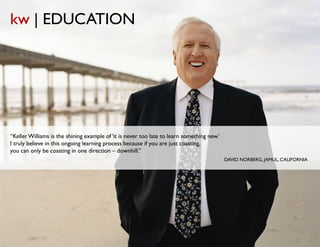 kw | EDUCATION




“Keller Williams is the shining example of ‘it is never too late to learn something new.’
I truly believe in this ongoing learning process because if you are just coasting,
you can only be coasting in one direction – downhill.”
                                                                                            DAVID NORBERG, JAMUL, CALIFORNIA
 