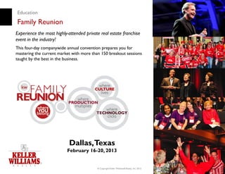 Education
Family Reunion
Experience the most highly-attended private real estate franchise
event in the industry!
This four-day companywide annual convention prepares you for
mastering the current market with more than 150 breakout sessions
taught by the best in the business.




                           Dallas, Texas
                          February 16-20, 2013


                                          © Copyright Keller Williams® Realty, Inc. 2012
                                                                                           www.kw.com
 