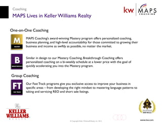 Coaching
 MAPS Lives in Keller Williams Realty

One-on-One Coaching
        MAPS Coaching’s award-winning Mastery program offers personalized coaching,
        business planning, and high-level accountability for those committed to growing their
        business and income as swiftly as possible, no matter the market.


        Similar in design to our Mastery Coaching, Breakthrough Coaching offers
        personalized coaching on a bi-weekly schedule at a lower price with the goal of
        quickly accelerating you into the Mastery program.


Group Coaching
        Our Fast Track programs give you exclusive access to improve your business in
        specific areas – from developing the right mindset to mastering language patterns to
        taking and servicing REO and short sale listings.




                                         © Copyright Keller Williams® Realty, Inc. 2012
                                                                                                www.kw.com
 