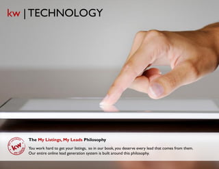 kw | TECHNOLOGY




   The My Listings, My Leads Philosophy
   You work hard to get your listings, so in our book, you deserve every lead that comes from them.
   Our entire online lead generation system is built around this philosophy.

                                         © Copyright Keller Williams® Realty, Inc. 2012
                                                                                                www.kw.com
 