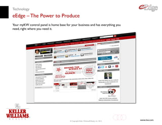 Technology
eEdge – The Power to Produce
Your myKW control panel is home base for your business and has everything you
need, right where you need it.




                                         © Copyright Keller Williams® Realty, Inc. 2012
                                                                                          www.kw.com
 