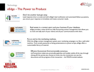 Technology
eEdge – The Power to Produce
             Don’t let another lead get away.
             Lead response time is crucial, and with eEdge’s lead notification and automated follow-up systems,
             you ensure your response is immediate and meets consumer needs.




                       Real estate is a contact sport and your business IS your database.
                       eEdge provides a state-of-the-art, fully functioning contact management that allows you
                       to track and tally each of your clients and all your communications with them.



                   Put an end to the marketing madness.
                   With the eEdge contact management system, your marketing campaigns run like a well-oiled
                   machine. From emails postcards to listing presentations to phone scripts, eEdge offers a
                   customizable library of material.


                        Efficient. Economical. Environmentally-conscious.
                        myTransactions makes you practically paperless and totally mobile all the way through
                        closing. All the parties you choose to invite into the transaction can see the
                        documents and the progress of the transaction – the YOUR branded website.




                                       © Copyright Keller Williams® Realty, Inc. 2012
                                                                                                   www.kw.com
 