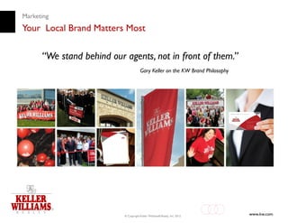 Marketing
Your Local Brand Matters Most

      “We stand behind our agents, not in front of them.”
                                       Gary Keller on the KW Brand Philosophy




                           © Copyright Keller Williams® Realty, Inc. 2012
                                                                                www.kw.com
 