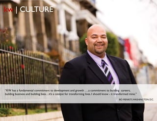 kw | CULTURE




“KW has a fundamental commitment to development and growth ….a commitment to building careers,
building business and building lives…it’s a catalyst for transforming lives. I should know - it transformed mine."
                                                                                                       BO MENKITI, WASHINGTON D.C.




                                                      © Copyright Keller Williams® Realty, Inc. 2012
                                                                                                                    www.kw.com
 