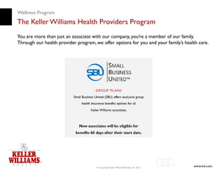 Wellness Program
The Keller Williams Health Providers Program
You are more than just an associate with our company, you’re a member of our family.
Through our health provider program, we offer options for you and your family’s health care.




                                      © Copyright Keller Williams® Realty, Inc. 2012
                                                                                       www.kw.com
 