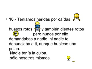 10 .-  Teníamos heridas por caídas   ,  huesos rotos   y  también dientes rotos   pero nunca por ello demandabas a nadie, ni nadie te denunciaba a ti, aunque hubiese una pelea. Nadie tenía la culpa,  sólo nosotros mismos. 