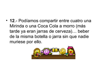 12 .-  Podíamos compartir entre cuatro una Mirinda o una Coca Cola a morro (más tarde ya eran jarras de cerveza)… beber de la misma botella o jarra sin que nadie muriese por ello. 