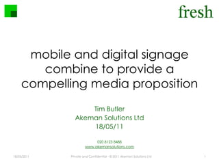 mobile and digital signage combine to provide a compelling media proposition 18/05/2011 Private and Confidential - © 2011 Akeman Solutions Ltd 1 Tim Butler Akeman Solutions Ltd 18/05/11 020 8123 8488 www.akemansolutions.com 
