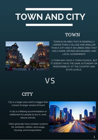 TOWN AND CITY
TOWN IS AN AREA THAT IS GENERALLY
LARGER THAN A VILLAGE AND SMALLER
THAN A CITY AND IT AN URBAN AREA THAT
HAS A NAME, DEFINED BOUNDARIES, AND
LOCAL GOVERNMENT
A TOWN MAY HAVE A TOWN COUNCIL, BUT
IT DOESN'T HAVE THE SAME AUTONOMY OR
RESPONSIBILITY AT THE COUNTRY AND
STATE LEVELS.
VS
City is a larger area which is bigger than
a tower (A larger version of town)
A city is a lifelong accommodation or
settlement for people to live in, work,
leisure and etc.
Cities generally have complex systems
for sanitation, utilities, land usage,
housing, and transportation.
CITY
TOWN
1
 