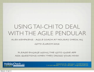 USING TAI-CHI TO DEAL
               WITH THE AGILE PENDULAR
                     ALEX KEMPKENS - AGILE COACH AT HOLIDAY CHECK AG
                                     GOTO ZURICH 2013


                           PLEASE ENGAGE USING THE GOTO GUIDE APP
                         ASK QUESTIONS WHEN THEY CROSS YOUR MIND!


                                                            HolidayCheck AG | Bahnweg 8 | CH-8598 Bottighofen
                                            T +41 (0)71 686 9000 | F +41 (0)71 686 9009 | info@holidaycheck.com



Mittwoch, 10. April 13
 