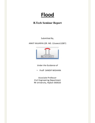 Flood
B.Tech Seminar Report
Submitted By,
ANKIT KALARIYA (ER. NO. 12soecv11087)
Under the Guidance of
• Proff SANDIP MISHARA
Associate Professor
Civil Engineering Department
RK University, Rajkot-360020
 