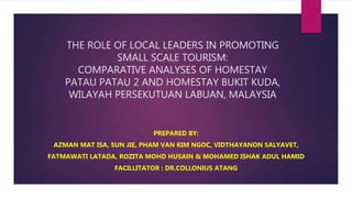THE ROLE OF LOCAL LEADERS IN PROMOTING
SMALL SCALE TOURISM:
COMPARATIVE ANALYSES OF HOMESTAY
PATAU PATAU 2 AND HOMESTAY BUKIT KUDA,
WILAYAH PERSEKUTUAN LABUAN, MALAYSIA
PREPARED BY:
AZMAN MAT ISA, SUN JIE, PHAM VAN KIM NGOC, VIDTHAYANON SALYAVET,
FATMAWATI LATADA, ROZITA MOHD HUSAIN & MOHAMED ISHAK ADUL HAMID
FACILLITATOR : DR.COLLONIUS ATANG
 