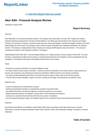 Find Industry reports, Company profiles
ReportLinker                                                                          and Market Statistics



                                       >> Get this Report Now by email!

Aker ASA - Financial Analysis Review
Published on August 2009

                                                                                                                  Report Summary

Summary


Aker ASA (Aker) is an industrial ownership company. The company was incorporated in the year 1841. Initially, the company
delivered mechanical equipment for concrete and steel platforms, and drilling rigs built according to the company's own design.
Presently, the company is involved in providing energy resources, energy technologies, maritime technologies, seafood, and marine
biotechnology all over the world. The company is also a major European shipbuilder and a significant participant in the fisheries
industry. The company is headquartered at Oslo in Norway and employs 26,500 people across all continents. The company's
businesses are leaders in their respective industries. The largest c


Global Markets Direct's Aker ASA - Financial Analysis Review is an in-depth business, financial analysis of Aker ASA. The report
provides a comprehensive insight into the company, including business structure and operations, executive biographies and key
competitors. The hallmark of the report is the detailed financial ratios of the company


Scope


- Provides key company information for business intelligence needs
The report contains critical company information ' business structure and operations, the company history, major products and
services, key competitors, key employees and executive biographies, different locations and important subsidiaries.
- The report provides detailed financial ratios for the past five years as well as interim ratios for the last four quarters.
- Financial ratios include profitability, margins and returns, liquidity and leverage, financial position and efficiency ratios.


Reasons to buy


- A quick 'one-stop-shop' to understand the company.
- Enhance business/sales activities by understanding customers' businesses better.
- Get detailed information and financial analysis on companies operating in your industry.
- Identify prospective partners and suppliers ' with key data on their businesses and locations.
- Compare your company's financial trends with those of your peers / competitors.
- Scout for potential acquisition targets, with detailed insight into the companies' financial and operational performance.


Keywords


Aker ASA,Financial Ratios, Annual Ratios, Interim Ratios, Ratio Charts, Key Ratios, Share Data, Performance, Financial
Performance, Overview, Business Description, Major Product, Brands, History, Key Employees, Strategy, Competitors, Company
Statement,




                                                                                                                  Table of Content



Aker ASA - Financial Analysis Review                                                                                               Page 1/4
 