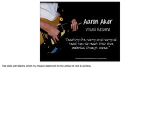 Aaron Aker
                                                                                          Visual Resume

                                                          “Teaching  the young and young-at-
                                                              heart how to reach their true
                                                                potential through music.”

                                                                     http://www.ﬂickr.com/photos/lukewisley/1207125135/in/photostream/




Title slide with Mantra which my mission statement for the school of rock & worship.
 