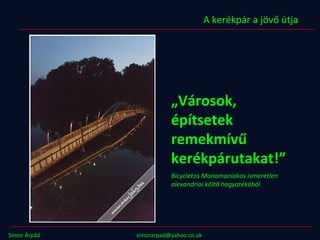 „ Városok, építsetek remekmívű kerékpárutakat!” Bicycletos Monomaniakos ismeretlen alexandriai költő hagyatékából A kerékpár a jövő útja Simor Árpád simorarpad@yahoo.co.uk  www.kerekvaros.hu 