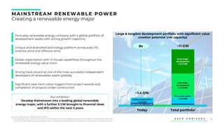 10
Operational (~0.2 GW)
Under construction
(~1.2 GW)
Pre-construction
(~0.2 GW)
Late stage
development
(~4.8 GW)
Early stage
development
(~5.0 GW)
MAINS TREAM RENEWABLE POWER
Creating a renewable energy major
Unique and diversified technology platform across solar PV,
onshore wind and offshore wind
Significant near-term value triggers from project awards and
completion of projects under construction
Pure-play renewable energy company with a global portfolio of
development assets with strong growth trajectory
Our ambition:
Develop Mainstream into a leading global renewable
energy major, with a further 5 GW brought to financial close
and IPO within the next 3 years
Large & tangible development portfolio with significant value
creation potential (net capacity)
Today Total portfolio1
~1.4 GW
~11 GW
8x
Global organisation with in-house capabilities throughout the
renewable energy value chain
Strong track-record as one of the most successful independent
developers of renewables assets globally
Source: Mainstream Renewable Power
1. The development portfolio consists of active early to late stage development projects. Mainstream also has
~10 GW of identified opportunities which will build the development pipeline in the short to medium term
 