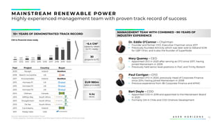 13
MAINS TREAM RENEWABLE POWER
Highly experienced management team with proven track record of success
MANAGEMENT TEAM WITH COMBINED ~90 YEARS OF
INDUSTRY EXPERIENCE
10+ YEARS OF DEMONSTRATED TRACK RECORD
Dr. Eddie O’Connor – Chairman
▪ Founder and former CEO. Executive Chairman since 2017
▪ Previously founded Airtricity which was later sold to SSEand EON
for GBP 1.9 bn, and is also the founder of SuperNode
Mary Quaney – CEO
▪ Appointed CEO in 2020 after serving as CFO since 2017, having
joined Mainstream in 2009
▪ Previously held senior level positions in PwC and Trinity Biotech
Paul Corrigan – CFO
▪ Appointed CFO in 2020, previously Head of Corporate Finance
since 2014, having joined Mainstream in 2008
▪ Previous experience from IBI Corporate Finance and KPMG
Bart Doyle – COO
▪ Appointed COO in 2018 and appointed to the Mainstream Board
in 2020
▪ Formerly GM in Chile and COO Onshore Development
4.4x
MOIC
EUR 980m
sales proceeds
Year Project Country Buyer
2020 Raragh Ireland
2018 Nearth na Gaoithe UK
2017 Knockaneden Ireland
2015 Hornsea P1 UK
2015 Hornsea P2 UK
2015 Hornsea P3 UK
2014 Oldman Canada
2013 Jeffreys Bay South Africa
2013 Droogfontein South Africa
2013 De Aar South Africa
2013 Carrickeeny Ireland
2011 Shady Oaks USA
~6.4 GW1
capacity taken
to FC-ready
30
projects to FC
0.1 0.0
0.2
0.0
0.4 0.3
1.3
2018
2012
2011 2019
2013 2014 2016
2015 2017 2020
1.6
2.4
GW to financial close-ready
Source: Mainstream Renewable Power
1. Gross capacity. Includes Hornsea 1 and Hornsea 2 sold to Ørsted pre-financial close
 