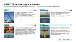 16
MAINS TREAM RENEWABLE POWER
Portfolio of world class projects to build a material future revenue base
CHILE
VIETNAM
SOUTH AFRICA
OFFSHORE WIND
▪ 1.7 GW gross across 13 projects in operation /
construction / near term FC
▪ 1.2 GW in construction with first projects reaching
COD in 2021 - on budget with 20 year PPAs
▪ 150 MW reaching FC in Q2 with targeted COD in
2023
▪ Further 1.5 GW solar and 1.4 GW onshore wind
under development
▪ High quality solar and wind development assets
▪ More than 5 GW of 100% owned projects for
upcoming tender rounds
▪ Significant opportunity set within bilateral PPAs
with corporates and municipalities
▪ Partner with the Phu Cuong Group (PCG) in the up
to 1.4 GW Soc Trang offshore wind project
▪ Phase 1a (200 MW) recently included in the National
Power Development Plan VII – FC expected in 2021
▪ Agreed partnership with Advanced Information
Technologies Corporation (AIT) to jointly develop
the 500 MW Ben Tre offshore wind project - initial
phases targeting FC in 2024
▪ Developed 3.5 GW offshore wind historically,
including Hornsea, the largest offshore project in
the world
▪ Integrated team with more than 20 years of
experience working together across Mainstream
and Airtricity
▪ Actively targeting future opportunities across
Europe, USA and APAC
Source: Mainstream Renewable Power
 
