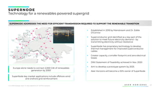 17
S U PERNODE
Technology for a renewables powered supergrid
SUPERNODE ADDRESSES THE NEED FOR EFFICIENT TRANSMISSION REQUIRED TO SUPPORT THE RENEWABLE TRANSITION
1. EU 2050 strategic vision “A clean planet for all” (1.5TECH scenario)
Europe alone needs to connect 2,000 GW of renewables
generation by 20501
SuperNode key market applications include offshore wind
and onshore grid reinforcement
▪ Established in 2018 by Mainstream and Dr. Eddie
O’Connor
▪ Superconductor grid identified as a key part of the
solution to meet future electricity demand – by
transmitting electricity without resistance
▪ SuperNode has proprietary technology to develop
thermal management for improved superconductor
cables
▪ Greater capacity, a smaller footprint and zero electrical
losses
▪ DNV Statement of Feasibility achieved in Nov. 2020
▪ Aim to develop a prototype system by 2025
▪ Aker Horizons will become a 50% owner of SuperNode
 