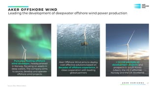 27
AK ER OFFS HORE WIND
Leading the development of deepwater offshore wind power production
Pure play floating offshore
wind developer, headquartered
in Norway, focusing on assets in
deep waters. The company aims
to source, develop and operate
offshore wind projects
Aker Offshore Wind aims to deploy
cost-effective solutions based on
decades of offshore experience, in
close cooperation with leading
global partners
> 1.5 GW portfolio of
development projects and
prospects in South Korea
(Ulsan), the US (California),
Norway and the UK (Scotland)
Source: Aker Offshore WInd
 