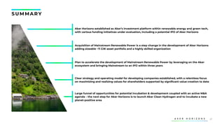 37
Acquisition of Mainstream Renewable Power is a step change in the development of Aker Horizons
adding sizeable ~11 GW asset portfolio and a highly skilled organization
Plan to accelerate the development of Mainstream Renewable Power by leveraging on the Aker
ecosystem and bringing Mainstream to an IPO within three years
Aker Horizons established as Aker’s investment platform within renewable energy and green tech,
with various funding initiatives under evaluation, including a potential IPO of Aker Horizons
Clear strategy and operating model for developing companies established, with a relentless focus
on maximizing and realizing values for shareholders supported by significant value creation to date
Large funnel of opportunities for potential incubation & development coupled with an active M&A
agenda – the next step for Aker Horizons is to launch Aker Clean Hydrogen and to incubate a new
planet-positive area
S U MMARY
 