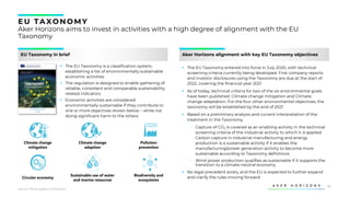 51
EU TAXONOMY
Aker Horizons aims to invest in activities with a high degree of alignment with the EU
Taxonomy
EU Taxonomy in brief
▪ The EU Taxonomy is a classification system,
establishing a list of environmentally sustainable
economic activities
▪ The regulation is designed to enable gathering of
reliable, consistent and comparable sustainability
related indicators
▪ Economic activities are considered
environmentally sustainable if they contribute to
one or more objectives shown below – while not
doing significant harm to the others
Aker Horizons alignment with key EU Taxonomy objectives
Source: The European Commission
Climate change
mitigation
Climate change
adaption
Pollution
prevention
Circular economy
Sustainable use of water
and marine resources
Biodiversity and
ecosystems
▪ The EU Taxonomy entered into force in July 2020, with technical
screening criteria currently being developed. First company reports
and investor disclosures using the Taxonomy are due at the start of
2022, covering the financial year 2021
▪ As of today, technical criteria for two of the six environmental goals
have been published: Climate change mitigation and Climate
change adaptation. For the four other environmental objectives, the
taxonomy will be established by the end of 2021
▪ Based on a preliminary analysis and current interpretation of the
treatment in the Taxonomy,
‒ Capture of CO2 is covered as an enabling activity in the technical
screening criteria of the industrial activity to which it is applied.
Carbon capture in industrial manufacturing and energy
production is a sustainable activity if it enables the
manufacturing/power generation activity to become more
sustainable according to Taxonomy definitions
‒ Wind power production qualifies as sustainable if it supports the
transition to a climate-neutral economy
▪ No legal precedent exists, and the EU is expected to further expand
and clarify the rules moving forward
 