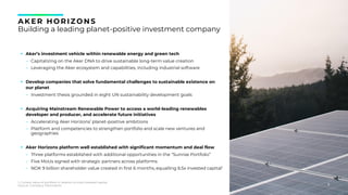 6
AK ER HORIZONS
Building a leading planet-positive investment company
▪ Aker’s investment vehicle within renewable energy and green tech
- Capitalizing on the Aker DNA to drive sustainable long-term value creation
- Leveraging the Aker ecosystem and capabilities, including industrial software
▪ Develop companies that solve fundamental challenges to sustainable existence on
our planet
- Investment thesis grounded in eight UN sustainability development goals
▪ Acquiring Mainstream Renewable Power to access a world-leading renewables
developer and producer, and accelerate future initiatives
- Accelerating Aker Horizons’ planet-positive ambitions
- Platform and competencies to strengthen portfolio and scale new ventures and
geographies
▪ Aker Horizons platform well established with significant momentum and deal flow
- Three platforms established with additional opportunities in the “Sunrise Portfolio”
- Five MoUs signed with strategic partners across platforms
- NOK 9 billion shareholder value created in first 6 months, equalling 6.5x invested capital1
6
1. Current value of portfolio in relation to total invested capital
Source: Company information
 