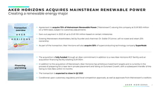7
AK ER HORIZONS ACQU IRES MAINS TREAM RENEWABLE POWER
Creating a renewable energy major
▪ Agreement to acquire 75% of Mainstream Renewable Power (“Mainstream”) valuing the company at EUR 900 million
on a 100% basis, subject to customary adjustments
▪ Earn-out payment in 2023 of up to EUR 100 million based on certain milestones
▪ Existing Mainstream shareholders, led by founder and chairman Dr. Eddie O’Connor, will re-invest and retain 25%
ownership
▪ As part of the transaction, Aker Horizons will also acquire 50% of superconducting technology company SuperNode
Transaction
overview
▪ The acquisition is fully funded through an Aker commitment in addition to a new Aker Horizons RCF facility and an
acquisition financing facility totalling EUR 510m
▪ In addition to the acquisition of Mainstream, Aker Horizons has ambitious investment targets and is currently in the
process of preparing for a near-term private placement and listing on Euronext Growth, with a subsequent transfer of the
listing to Oslo Børs within 12 months
▪ The transaction is expected to close in Q2 2021
▪ Conditional upon customary regulatory and local competition approvals, as well as approvals from Mainstream’s creditors
Financing
and timing
 