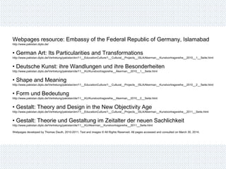 Webpages resource: Embassy of the Federal Republic of Germany, Islamabad
http://www.pakistan.diplo.de/
• German Art: Its Particularities and Transformations
http://www.pakistan.diplo.de/Vertretung/pakistan/en/11__EducationCulture/1__Cultural__Projects__ISLA/Akerman__Kunstvortragsreihe__2010__1__Seite.html
• Deutsche Kunst: ihre Wandlungen und ihre Besonderheiten
http://www.pakistan.diplo.de/Vertretung/pakistan/de/11__KU/Kunstvortragsreihe__Akerman__2010__1__Seite.html
• Shape and Meaning
http://www.pakistan.diplo.de/Vertretung/pakistan/en/11__EducationCulture/1__Cultural__Projects__ISLA/Akerman__Kunstvortragsreihe__2010__2__Seite.html
• Form und Bedeutung
http://www.pakistan.diplo.de/Vertretung/pakistan/de/11__KU/Kunstvortragsreihe__Akerman__2010__2__Seite.html
• Gestalt: Theory and Design in the New Objectivity Age
http://www.pakistan.diplo.de/Vertretung/pakistan/en/11__EducationCulture/1__Cultural__Projects__ISLA/Akerman__Kunstvortragsreihe__2011__Seite.html
• Gestalt: Theorie und Gestaltung im Zeitalter der neuen Sachlichkeit
http://www.pakistan.diplo.de/Vertretung/pakistan/de/11__KU/Akerman__Kunstvortragsreihe__2011__Seite.html
Webpages developed by Thomas Dauth, 2010-2011. Text and images © All Rights Reserved. All pages accessed and consulted on March 30, 2014.
 