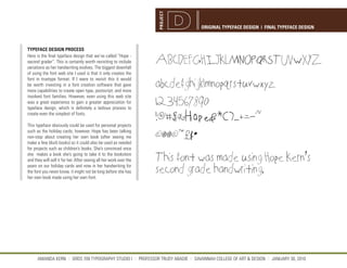 PROJECT
                                                                                  ORIGINAL TYPEFACE DESIGN | FINAL TYPEFACE DESIGN



TYPEFACE DESIGN PROCESS
Here is the final typeface design that we’ve called “Hope -
second grader”. This is certainly worth revisiting to include       ABCDEFGHIJKLMNOPQRSTUVWXYZ
variations as her handwriting evolves. The biggest downfall
of using the font web site I used is that it only creates the
font in truetype format. If I were to revisit this it would
be worth investing in a font creation software that gave            abcdefghijklmnopqrstuvwxyz
more capabilities to create open type, postscript, and more
involved font families. However, even using this web site
was a great experience to gain a greater appreciation for
typeface design, which is definitely a tedious process to
                                                                    1234567890
                                                                    !@#$%^&*()_+=-~
create even the simplest of fonts.

This typeface obviously could be used for personal projects

                                                                    ©®®©™£¢•
such as the holiday cards, however, Hope has been talking
non-stop about creating her own book (after seeing me
make a few blurb books) so it could also be used as needed
for projects such as children’s books. She’s convinced once

                                                                    This font was made using Hope Kern’s
she makes a book she’s going to take it to the bookstore
and they will sell it for her. After seeing all her work over the

                                                                    second grade handwriting.
years on our holiday cards and now in her handwriting for
the font you never know, it might not be long before she has
her own book made using her own font.




      AMANDA KERN || GRDS 709 TYPOGRAPHY STUDIO I || PROFESSOR TRUDY ABADIE || SAVANNAH COLLEGE OF ART & DESIGN || JANUARY 30, 2010
 