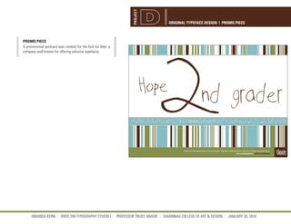 PROJECT
                                                                                 ORIGINAL TYPEFACE DESIGN | PROMO PIECE



PROMO PIECE
A promotional postcard was created for the font for Veer, a
company well known for offering exlusive typefaces.




     AMANDA KERN || GRDS 709 TYPOGRAPHY STUDIO I || PROFESSOR TRUDY ABADIE || SAVANNAH COLLEGE OF ART & DESIGN || JANUARY 30, 2010
 