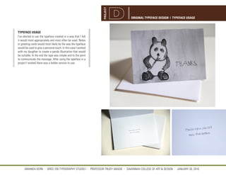 PROJECT
                                                                                 ORIGINAL TYPEFACE DESIGN | TYPEFACE USAGE



TYPEFACE USAGE
I’ve elected to use the typeface created in a way that I felt
it would most appropriately and most often be used. Notes
or greeting cards would most likely be the way the typeface
would be used to give a personal touch. In this case I worked
with my daugther to create a panda illustration that would
be suitable. In the end the type was simple and to the point
to communicate the message. After using the typeface in a
project I wished there was a bolder version to use.




     AMANDA KERN || GRDS 709 TYPOGRAPHY STUDIO I || PROFESSOR TRUDY ABADIE || SAVANNAH COLLEGE OF ART & DESIGN || JANUARY 30, 2010
 