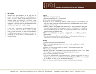 PROJECT
                                                                                            ORIGINAL TYPEFACE DESIGN | DESIGN NARRATIVE



OBJECTIVE
Designing your own typeface is not an easy task. The             PART 1
creative process always begins with an idea. Many of you         1. Brainstorm the typeface concept.
have, at one point or another, thought of designing your own     2. Research to make sure this is an original idea.
typeface. Maybe your handwriting is consistent enough            3. Have a clear idea of the end product.
to convert it into a font, or maybe you have found a good        4. Consider the end use of this design. Will it be used for display only or for both display and
typeface for a particular design but would prefer a variation       body text? Based on the time limitations of this course, you will probably want to work on
of it. This is your opportunity to make it happen.                  uppercase characters only.
                                                                 5. Begin by drawing a few characters that combine vertical, horizontal, diagonal, and curved
In order to do a good job and not duplicate existing faces,         strokes. In his interview, Mr. Carter suggested beginning with the letters H, O, and D. Use
you must begin with research. Please read The TypeRight             pencil strokes first and then ink them in. You may want to use tracing paper for the initial
Guide to Ethical Type Design. Pay close attention to the term       drawings so you can trace over them.
revival. If you are using another typeface as a foundation for   6. Define the specific traits of your typeface—weight, width, and overall texture and color.
your design, you may be creating a revival of a typeface, not       Keep drawing.
an original design.                                              7. Post your final sketches. Continue working. Please e-mail your professor if you have any
                                                                    questions or if you would like feedback along the way.

                                                                 PART 2
                                                                 1. Continue drawing the rest of the characters.
                                                                 2. Scan the characters and begin tracing them, using a vector-based program, such as
                                                                    Adobe Illustrator.
                                                                 3. Clean up the characters by reducing the number of points needed to create them.
                                                                 4. Print your work to check it.
                                                                 5. Work on the spacing of your characters using character combinations such as O and C; V and
                                                                    A; and I and H. These combinations will help you standardize the kerning.
                                                                 6. Test your spacing by setting a few words.
                                                                 7. Post your full typeface design on the discussion board. Your post should include the name of
                                                                    the design; its concept and intended use; and a brief on the process. Which areas seemed to
                                                                    be the hardest, and why? Are you satisfied with the design?
                                                                 8. Visit the discussion board and provide feedback for at least two other designs.




      AMANDA KERN || GRDS 709 TYPOGRAPHY STUDIO I || PROFESSOR TRUDY ABADIE || SAVANNAH COLLEGE OF ART & DESIGN || JANUARY 30, 2010
 