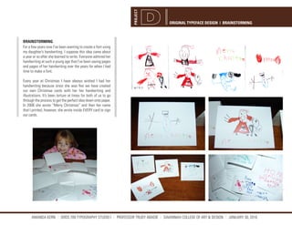PROJECT
                                                                                  ORIGINAL TYPEFACE DESIGN | BRAINSTORMING



BRAINSTORMING
For a few years now I’ve been wanting to create a font using
my daughter’s handwriting. I suppose this idea came about
a year or so after she learned to write. Everyone admired her
handwriting at such a young age that I’ve been saving pages
and pages of her handwriting over the years for when I had
time to make a font.

Every year at Christmas I have always wished I had her
handwriting because since she was five we have created
our own Christmas cards with her her handwriting and
illustrations. It’s been torture at times for both of us to go
through the process to get the perfect idea down onto paper.
In 2006 she wrote “Merry Christmas” and then her name
that I printed, however, she wrote inside EVERY card to sign
our cards.




      AMANDA KERN || GRDS 709 TYPOGRAPHY STUDIO I || PROFESSOR TRUDY ABADIE || SAVANNAH COLLEGE OF ART & DESIGN || JANUARY 30, 2010
 
