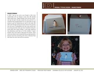 PROJECT
                                                                                 ORIGINAL TYPEFACE DESIGN | BRAINSTORMING



BRAINSTORMING
In 2007 I had my son and so we thought a little more
simplistically with our design to save time. We decided
Hope would write “Happy Holidays from the Kern Family”
and sign the back. She also created the arms and hat for a
snowman that we glued buttons for. It’s never been an easy
process to get her handwriting just right for the cards. We
often went through writing the words several times. By this
time she was in kindergarden and was more careful with
her writing and often times got more frustrated writing the
words when she’d make mistakes. it was tough explaining
how photoshop could help us fix little mistakes. It again
wished I had a font made to help ease the process. These
cards were almost more complicated because gluing buttons
became more time consuming, even more so because Hope
then drew the carrot nose onto the snowman.




     AMANDA KERN || GRDS 709 TYPOGRAPHY STUDIO I || PROFESSOR TRUDY ABADIE || SAVANNAH COLLEGE OF ART & DESIGN || JANUARY 30, 2010
 