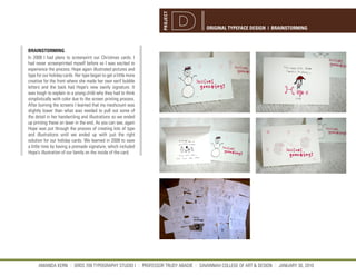 PROJECT
                                                                                  ORIGINAL TYPEFACE DESIGN | BRAINSTORMING



BRAINSTORMING
In 2008 I had plans to screenprint our Christmas cards. I
had never screenprinted myself before so I was excited to
experience the process. Hope again illustrated pictures and
type for our holiday cards. Her type began to get a little more
creative for the front where she made her own serif bubble
letters and the back had Hope’s new swirly signature. It
was tough to explain to a young child why they had to think
simplistically with color due to the screen printing process.
After burning the screens I learned that my meshcount was
slightly lower than what was needed to pull out some of
the detail in her handwriting and illustrations so we ended
up printing these on laser in the end. As you can see, again
Hope was put through the process of creating lots of type
and illustrations until we ended up with just the right
solution for our holiday cards. We learned in 2008 to save
a little time by having a premade signature, which included
Hope’s illustration of our family on the inside of the card.




      AMANDA KERN || GRDS 709 TYPOGRAPHY STUDIO I || PROFESSOR TRUDY ABADIE || SAVANNAH COLLEGE OF ART & DESIGN || JANUARY 30, 2010
 