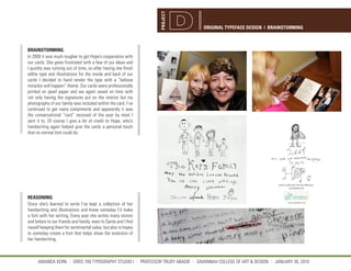 PROJECT
                                                                                  ORIGINAL TYPEFACE DESIGN | BRAINSTORMING



BRAINSTORMING
In 2009 it was much tougher to get Hope’s cooperation with
our cards. She grew frustrated with a few of our ideas and
I quickly was running out of time, so after having she finish
edthe type and illustrations for the inside and back of our
cards I decided to hand render the type with a “believe
miracles will happen” theme. Our cards were professionally
printed on pearl paper and we again saved on time with
not only having the signatures put on the interior but my
photography of our family was included within the card. I’ve
continued to get many compiments and apparently it was
the conversational “card” received of the year by most I
sent it to. Of course I give a lot of credit to Hope, who’s
handwriting again helped give the cards a personal touch
that no normal font could do.




REASONING
Since she’s learned to write I’ve kept a collection of her
handwriting and illustrations and knew someday I’d make
a font with her writing. Every year she writes many stories
and letters to our friends and family, even to Santa and I find
myself keeping them for sentimental value, but also in hopes
to someday create a font that helps show the evolution of
her handwriting.



      AMANDA KERN || GRDS 709 TYPOGRAPHY STUDIO I || PROFESSOR TRUDY ABADIE || SAVANNAH COLLEGE OF ART & DESIGN || JANUARY 30, 2010
 