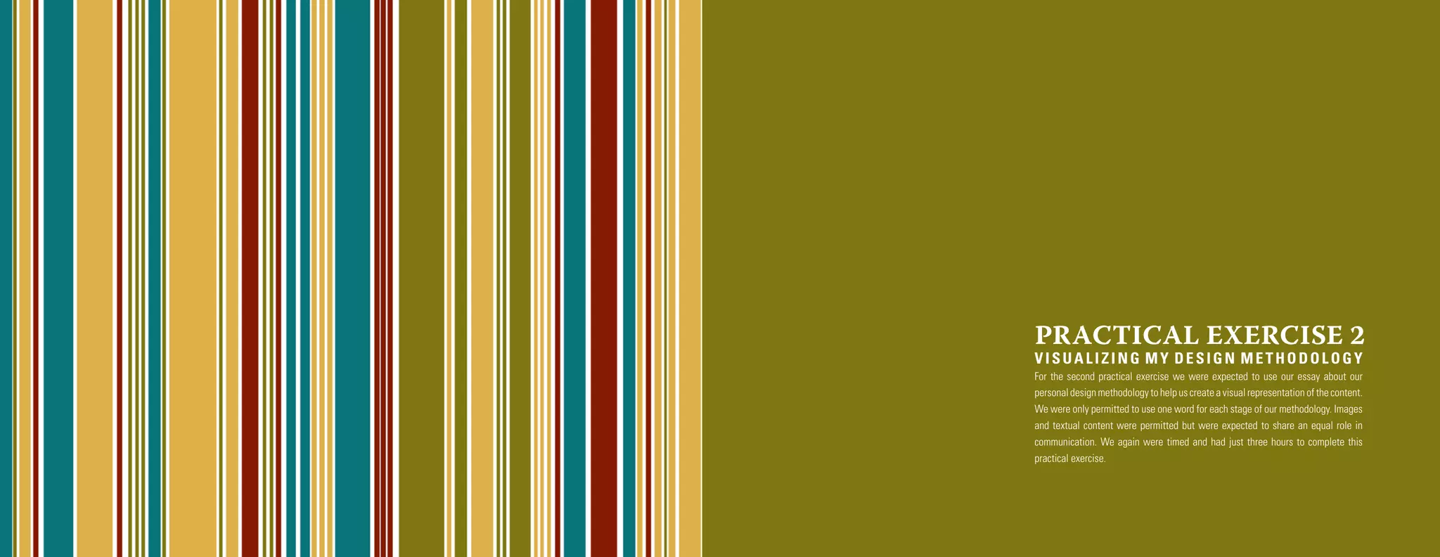 PRACTICAL EXERCISE 2
VISUALIZING MY DESIGN METHODOLOGY
For the second practical exercise we were expected to use our essay about our
personal design methodology to help us create a visual representation of the content.
We were only permitted to use one word for each stage of our methodology. Images
and textual content were permitted but were expected to share an equal role in
communication. We again were timed and had just three hours to complete this
practical exercise.
 