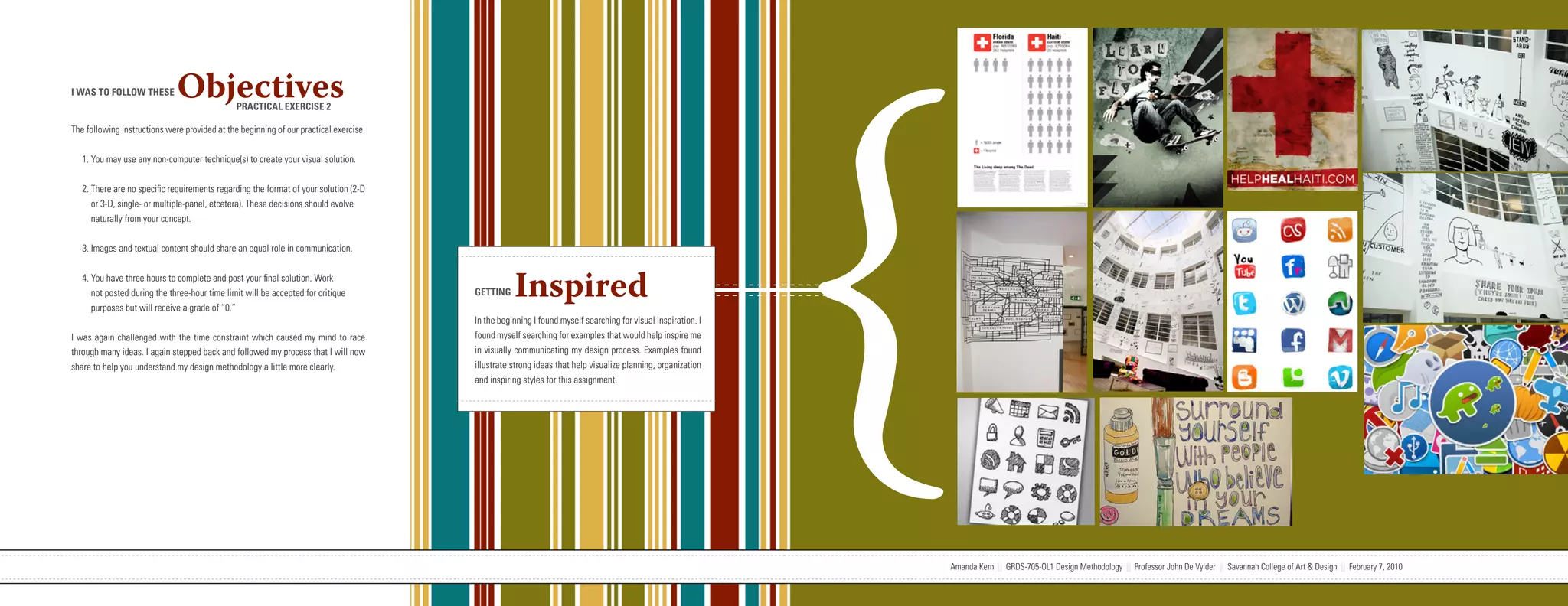 {
I WAS TO FOLLOW THESE         Objectives       PRACTICAL EXERCISE 2

The following instructions were provided at the beginning of our practical exercise.


   1. You may use any non-computer technique(s) to create your visual solution.


   2. There are no specific requirements regarding the format of your solution (2-D
      or 3-D, single- or multiple-panel, etcetera). These decisions should evolve
      naturally from your concept.


   3. Images and textual content should share an equal role in communication.


   4. You have three hours to complete and post your final solution. Work
      not posted during the three-hour time limit will be accepted for critique
      purposes but will receive a grade of “0.”
                                                                                                                   GETTING     Inspired
                                                                                                                   In the beginning I found myself searching for visual inspiration. I
I was again challenged with the time constraint which caused my mind to race                                       found myself searching for examples that would help inspire me
through many ideas. I again stepped back and followed my process that I will now                                   in visually communicating my design process. Examples found
share to help you understand my design methodology a little more clearly.                                          illustrate strong ideas that help visualize planning, organization
                                                                                                                   and inspiring styles for this assignment.




                           Amanda Kern || GRDS-705-OL1 Design Methodology || Professor John De Vylder || Savannah College of Art & Design || February 7, 2010                            Amanda Kern || GRDS-705-OL1 Design Methodology || Professor John De Vylder || Savannah College of Art & Design || February 7, 2010
 