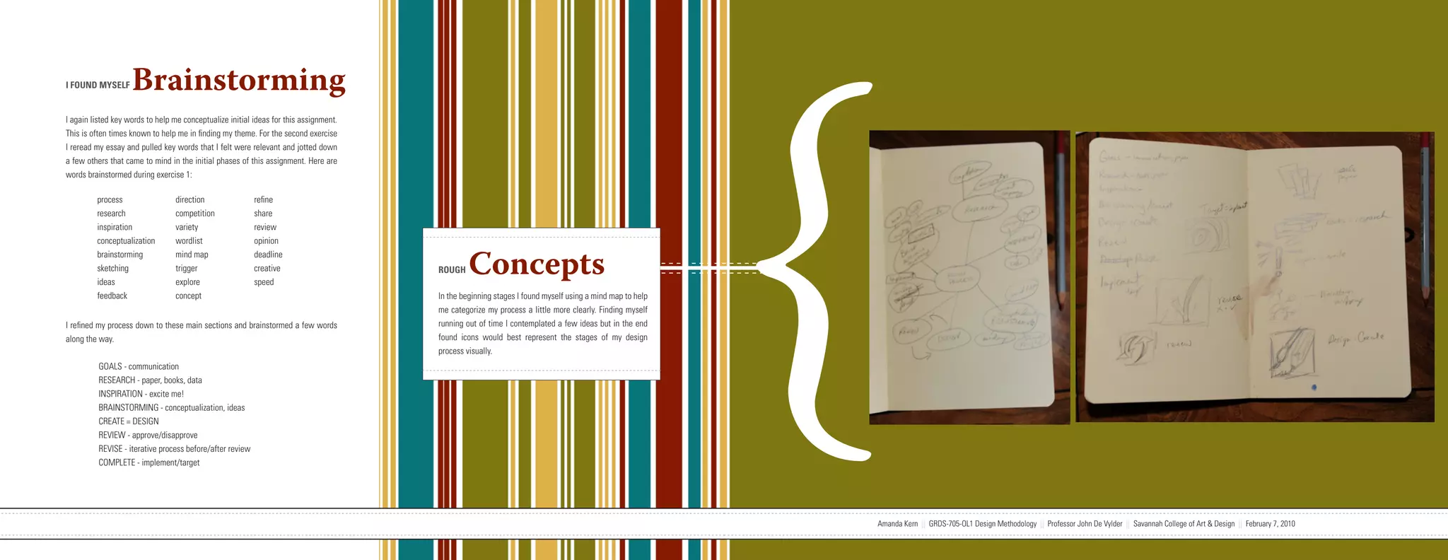 {
I FOUND MYSELF      Brainstorming
I again listed key words to help me conceptualize initial ideas for this assignment.
This is often times known to help me in finding my theme. For the second exercise
I reread my essay and pulled key words that I felt were relevant and jotted down
a few others that came to mind in the initial phases of this assignment. Here are
words brainstormed during exercise 1:

         process                  direction                refine
         research                 competition              share
         inspiration              variety                  review
         conceptualization        wordlist                 opinion


                                                                                                                             Concepts
         brainstorming            mind map                 deadline
         sketching                trigger                  creative                                                ROUGH
         ideas                    explore                  speed
         feedback                 concept                                                                          In the beginning stages I found myself using a mind map to help
                                                                                                                   me categorize my process a little more clearly. Finding myself
I refined my process down to these main sections and brainstormed a few words                                      running out of time I contemplated a few ideas but in the end
along the way.                                                                                                     found icons would best represent the stages of my design
                                                                                                                   process visually.
          GOALS - communication
          RESEARCH - paper, books, data
          INSPIRATION - excite me!
          BRAINSTORMING - conceptualization, ideas
          CREATE = DESIGN
          REVIEW - approve/disapprove
          REVISE - iterative process before/after review
          COMPLETE - implement/target




                           Amanda Kern || GRDS-705-OL1 Design Methodology || Professor John De Vylder || Savannah College of Art & Design || February 7, 2010                        Amanda Kern || GRDS-705-OL1 Design Methodology || Professor John De Vylder || Savannah College of Art & Design || February 7, 2010
 