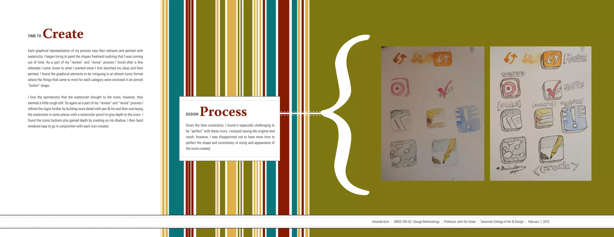 {
TIME TO   Create
Each graphical representation of my process was then redrawn and painted with
watercolor. I began trying to paint the shapes freehand realizing that I was running
out of time. As a part of my “review” and “revise” process I found after a few
attempts I came closer to what I wanted when I first sketched my ideas and then
painted. I found the graphical elements to be intriguing in an almost iconic format
where the things that came to mind for each category were enclosed in an almost
“button” shape.


I love the spontaniety that the watercolor brought to the icons, however, they
seemed a little rough still. So again as a part of my “review” and “revise” process I
refined the logos further by building more detail with pen & ink and then overlaying
the watercolor in some places with a watercolor pencil to give depth to the icons. I
found the iconic buttons also gained depth by creating an ink shadow. I then hand
                                                                                                                   DESIGN    Process
rendered type to go in conjunction with each icon created.                                                         Given the time constraints, I found it especially challenging to
                                                                                                                   be “perfect” with these icons. I enjoyed seeing the original end
                                                                                                                   result, however, I was disappointed not to have more time to
                                                                                                                   perfect the shape and consistency in sizing and appearance of
                                                                                                                   the icons created.




                           Amanda Kern || GRDS-705-OL1 Design Methodology || Professor John De Vylder || Savannah College of Art & Design || February 7, 2010                         Amanda Kern || GRDS-705-OL1 Design Methodology || Professor John De Vylder || Savannah College of Art & Design || February 7, 2010
 