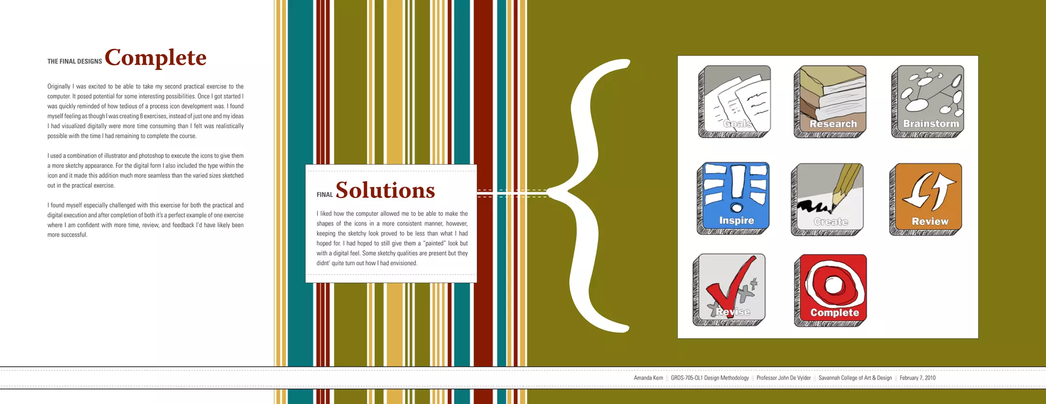 {
THE FINAL DESIGNS       Complete
Originally I was excited to be able to take my second practical exercise to the
computer. It posed potential for some interesting possibilities. Once I got started I
was quickly reminded of how tedious of a process icon development was. I found
myself feeling as though I was creating 8 exercises, instead of just one and my ideas
I had visualized digitally were more time consuming than I felt was realistically
possible with the time I had remaining to complete the course.


I used a combination of illustrator and photoshop to execute the icons to give them
a more sketchy appearance. For the digital form I also included the type within the
icon and it made this addition much more seamless than the varied sizes sketched
out in the practical exercise.


I found myself especially challenged with this exercise for both the practical and
                                                                                                                   FINAL   Solutions
digital execution and after completion of both it’s a perfect example of one exercise                              I liked how the computer allowed me to be able to make the
where I am confident with more time, review, and feedback I’d have likely been                                     shapes of the icons in a more consistent manner, however,
more successful.                                                                                                   keeping the sketchy look proved to be less than what I had
                                                                                                                   hoped for. I had hoped to still give them a “painted” look but
                                                                                                                   with a digital feel. Some sketchy qualities are present but they
                                                                                                                   didnt’ quite turn out how I had envisioned.




                           Amanda Kern || GRDS-705-OL1 Design Methodology || Professor John De Vylder || Savannah College of Art & Design || February 7, 2010                         Amanda Kern || GRDS-705-OL1 Design Methodology || Professor John De Vylder || Savannah College of Art & Design || February 7, 2010
 