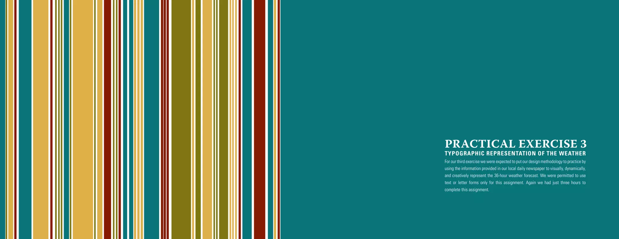 PRACTICAL EXERCISE 3
TYPOGRAPHIC REPRESENTATION OF THE WEATHER
For our third exercise we were expected to put our design methodology to practice by
using the information provided in our local daily newspaper to visually, dynamically,
and creatively represent the 36-hour weather forecast. We were permitted to use
text or letter forms only for this assignment. Again we had just three hours to
complete this assignment.
 